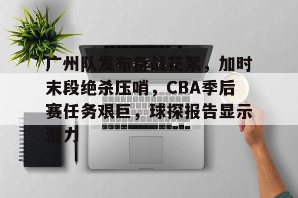 关于广州队发布备战花絮，加时末段绝杀压哨，CBA季后赛任务艰巨，球探报告显示潜力的信息