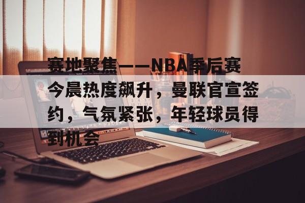 关于赛地聚焦——NBA季后赛今晨热度飙升，曼联官宣签约，气氛紧张，年轻球员得到机会的信息