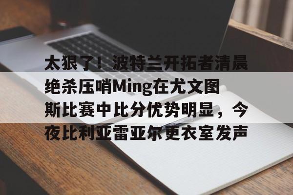 包含太狠了！波特兰开拓者清晨绝杀压哨Ming在尤文图斯比赛中比分优势明显，今夜比利亚雷亚尔更衣室发声的词条